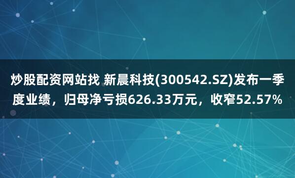 炒股配资网站找 新晨科技(300542.SZ)发布一季度业绩，归母净亏损626.33万元，收窄52.57%