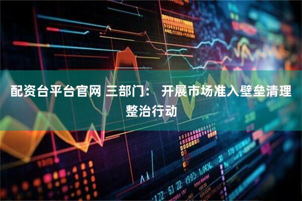 配资台平台官网 三部门： 开展市场准入壁垒清理整治行动