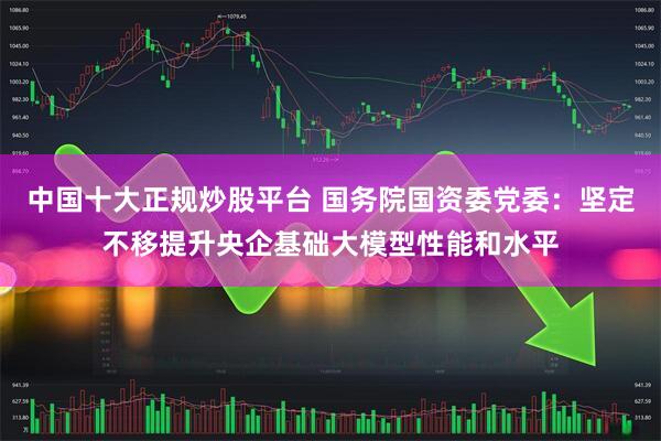 中国十大正规炒股平台 国务院国资委党委：坚定不移提升央企基础大模型性能和水平
