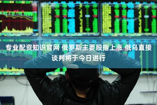 专业配资知识官网 俄罗斯主要股指上涨 俄乌直接谈判将于今日进行