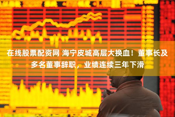 在线股票配资网 海宁皮城高层大换血！董事长及多名董事辞职，业绩连续三年下滑
