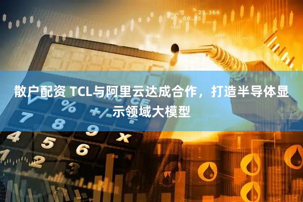 散户配资 TCL与阿里云达成合作，打造半导体显示领域大模型