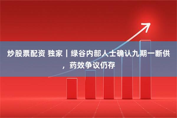 炒股票配资 独家｜绿谷内部人士确认九期一断供，药效争议仍存