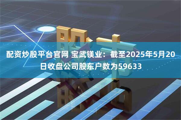 配资炒股平台官网 宝武镁业：截至2025年5月20日收盘公司股东户数为59633
