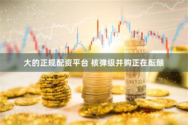大的正规配资平台 核弹级并购正在酝酿