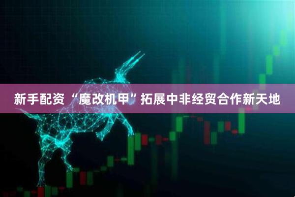 新手配资 “魔改机甲”拓展中非经贸合作新天地