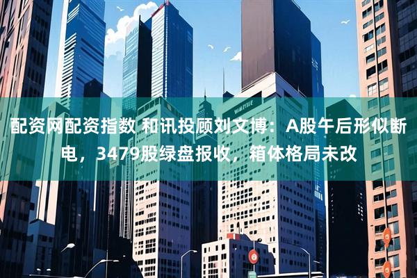 配资网配资指数 和讯投顾刘文博：A股午后形似断电，3479股绿盘报收，箱体格局未改