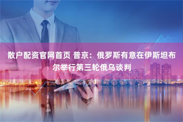 散户配资官网首页 普京：俄罗斯有意在伊斯坦布尔举行第三轮俄乌谈判