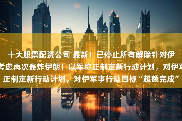 十大股票配资公司 最新！已停止所有解除针对伊朗制裁工作，特朗普：考虑再次轰炸伊朗！以军称正制定新行动计划，对伊军事行动目标“超额完成”