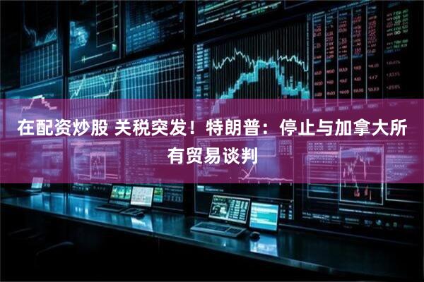 在配资炒股 关税突发！特朗普：停止与加拿大所有贸易谈判