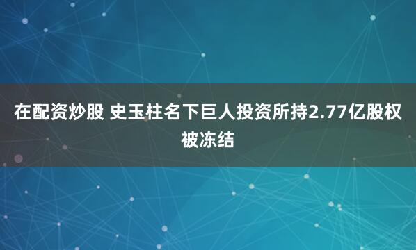 在配资炒股 史玉柱名下巨人投资所持2.77亿股权被冻结