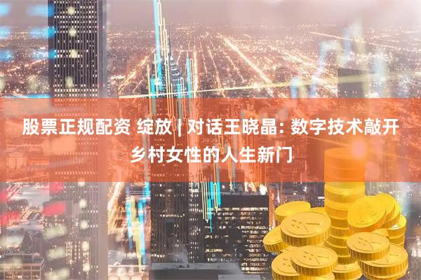 股票正规配资 绽放 | 对话王晓晶: 数字技术敲开乡村女性的人生新门