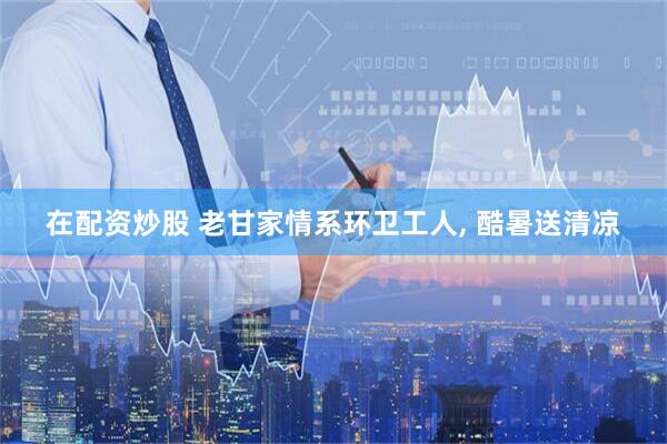 在配资炒股 老甘家情系环卫工人, 酷暑送清凉
