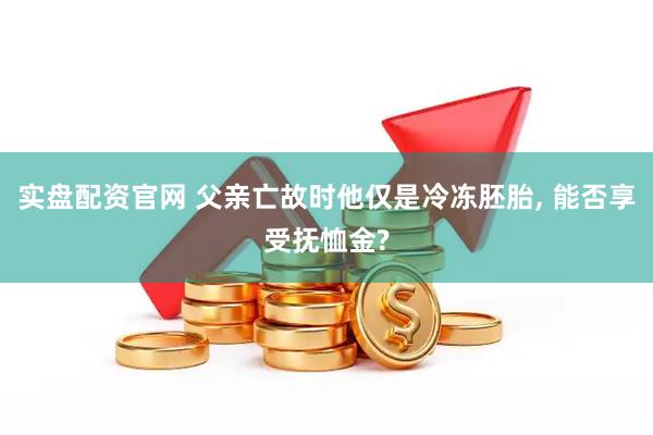 实盘配资官网 父亲亡故时他仅是冷冻胚胎, 能否享受抚恤金?