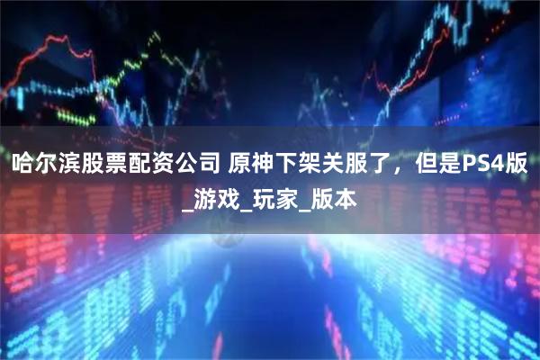 哈尔滨股票配资公司 原神下架关服了，但是PS4版_游戏_玩家_版本