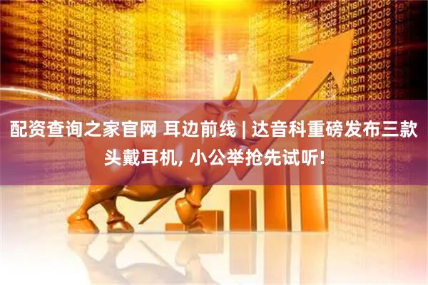 配资查询之家官网 耳边前线 | 达音科重磅发布三款头戴耳机, 小公举抢先试听!