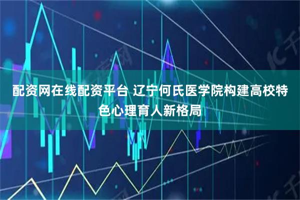 配资网在线配资平台 辽宁何氏医学院构建高校特色心理育人新格局