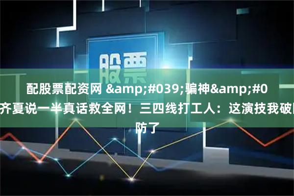 配股票配资网 '骗神'齐夏说一半真话救全网！三四线打工人：这演技我破防了